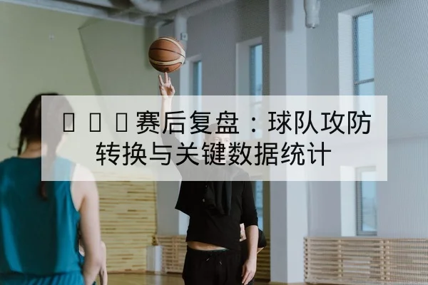 NBA赛后复盘：球队攻防转换与关键数据统计